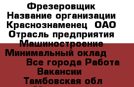 Фрезеровщик › Название организации ­ Краснознаменец, ОАО › Отрасль предприятия ­ Машиностроение › Минимальный оклад ­ 40 000 - Все города Работа » Вакансии   . Тамбовская обл.,Моршанск г.